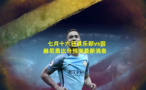 七月十六日俱乐部vs因赫尼奥比分预测最新消息