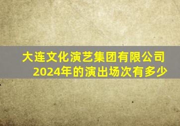 大连文化演艺集团有限公司2024年的演出场次有多少