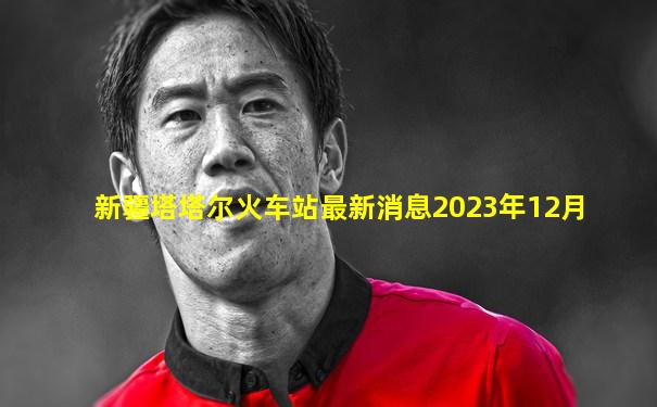 新疆塔塔尔火车站最新消息2023年12月