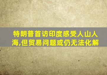 特朗普首访印度感受人山人海,但贸易问题或仍无法化解