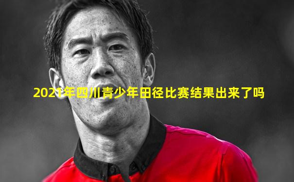 2021年四川青少年田径比赛结果出来了吗