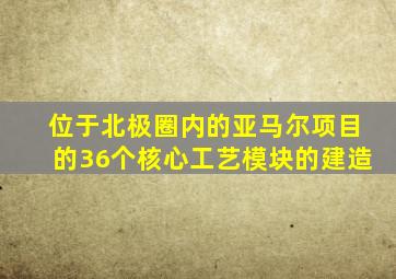 位于北极圈内的亚马尔项目的36个核心工艺模块的建造