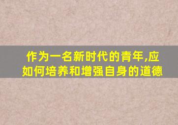 作为一名新时代的青年,应如何培养和增强自身的道德