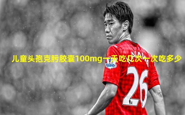儿童头孢克肟胶囊100mg一天吃几次一次吃多少
