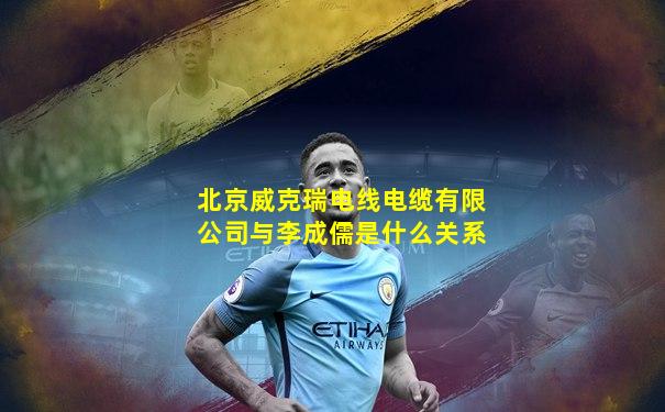 北京威克瑞电线电缆有限公司与李成儒是什么关系