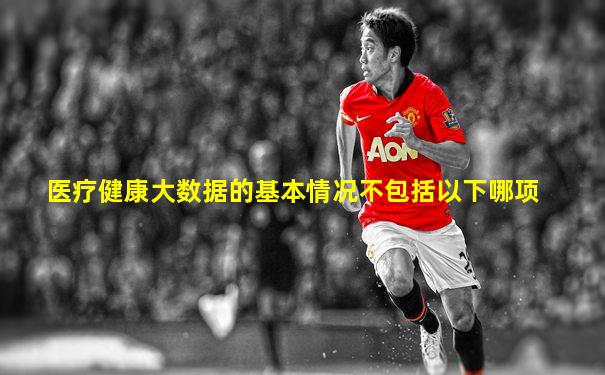 医疗健康大数据的基本情况不包括以下哪项