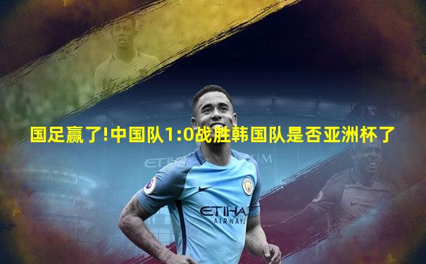 国足赢了!中国队1:0战胜韩国队是否亚洲杯了
