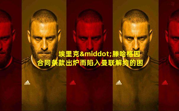 埃里克·滕哈格因合同条款出炉而陷入曼联解约的困境