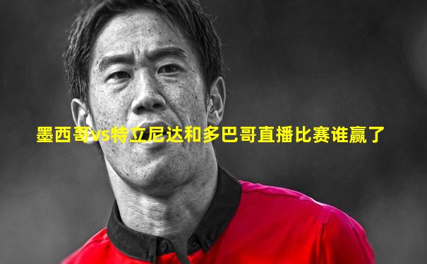 墨西哥vs特立尼达和多巴哥直播比赛谁赢了