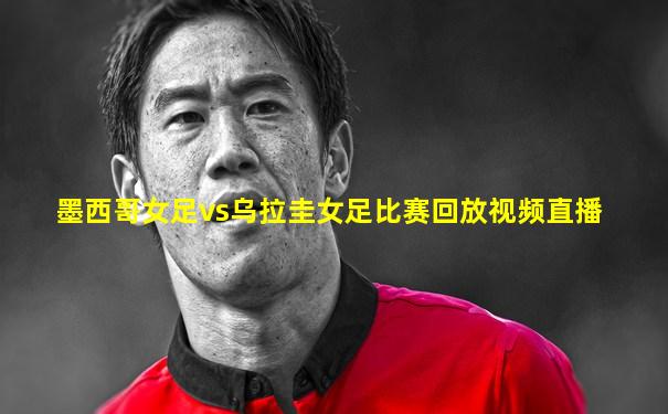 墨西哥女足vs乌拉圭女足比赛回放视频直播