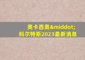 奥卡西奥·科尔特斯2023最新消息