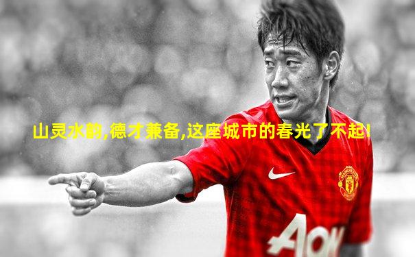 山灵水韵,德才兼备,这座城市的春光了不起!