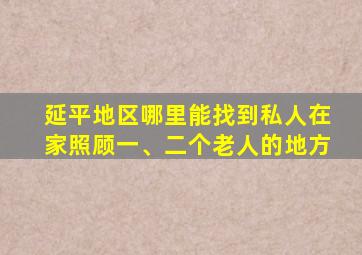 延平地区哪里能找到私人在家照顾一、二个老人的地方