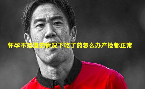 怀孕不知道的情况下吃了药怎么办产检都正常