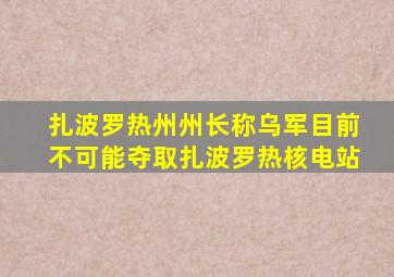 扎波罗热州州长称乌军目前不可能夺取扎波罗热核电站