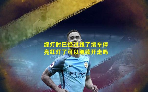 绿灯时已经过线了堵车停亮红灯了可以继续开走吗