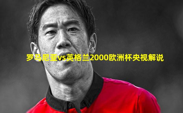 罗马尼亚vs英格兰2000欧洲杯央视解说