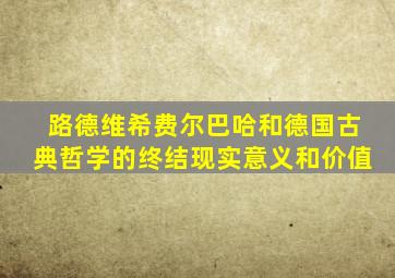 路德维希费尔巴哈和德国古典哲学的终结现实意义和价值